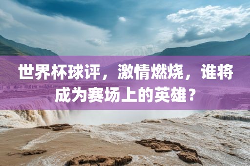 世界杯球评，激情燃烧，谁将成为赛场上的英雄？