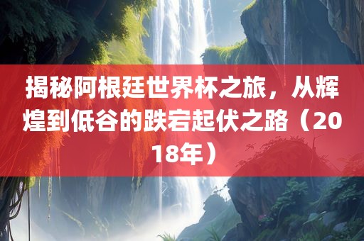 揭秘阿根廷世界杯之旅，从辉煌到低谷的跌宕起伏之路（2018年）