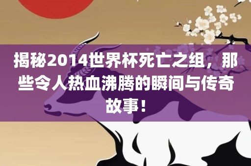 揭秘2014世界杯死亡之组，那些令人热血沸腾的瞬间与传奇故事！