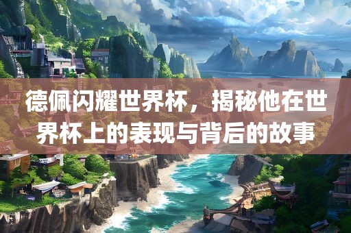 德佩闪耀世界杯，揭秘他在世界杯上的表现与背后的故事