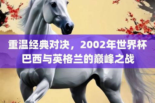 重温经典对决，2002年世界杯巴西与英格兰的巅峰之战