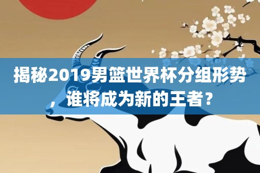 揭秘2019男篮世界杯分组形势，谁将成为新的王者？