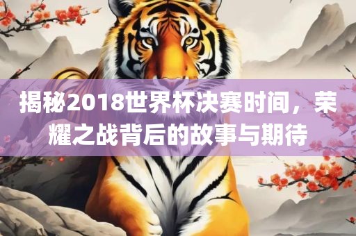 揭秘2018世界杯决赛时间，荣耀之战背后的故事与期待