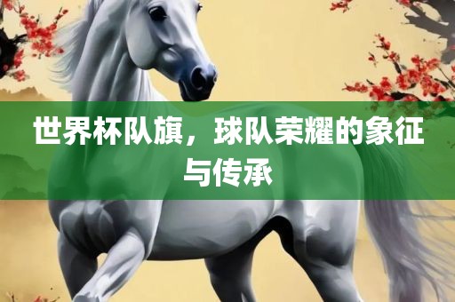 世界杯队旗，球队荣耀的象征与传承