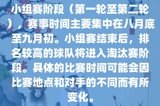 小组赛阶段（第一轮至第二轮），赛事时间主要集中在八月底至九月初。小组赛结束后，排名较高的球队将进入淘汰赛阶段。具体的比赛时间可能会因比赛地点和对手的不同而有所变化。
