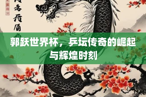 郭跃世界杯，乒坛传奇的崛起与辉煌时刻