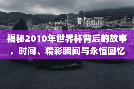 揭秘2010年世界杯背后的故事，时间、精彩瞬间与永恒回忆
