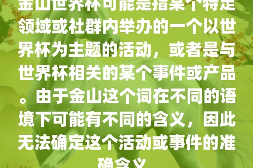 金山世界杯可能是指某个特定领域或社群内举办的一个以世界杯为主题的活动，或者是与世界杯相关的某个事件或产品。由于金山这个词在不同的语境下可能有不同的含义，因此无法确定这个活动或事件的准确含义。