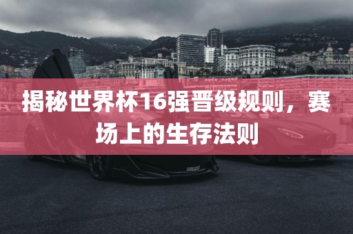 揭秘世界杯16强晋级规则，赛场上的生存法则