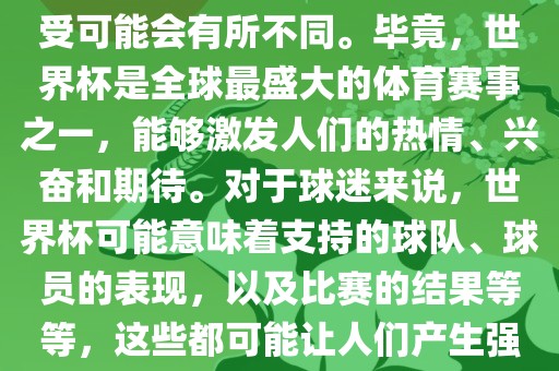 关于世界杯心情，每个人的感受可能会有所不同。毕竟，世界杯是全球最盛大的体育赛事之一，能够激发人们的热情、兴奋和期待。对于球迷来说，世界杯可能意味着支持的球队、球员的表现，以及比赛的结果等等，这些都可能让人们产生强烈的情感反应。