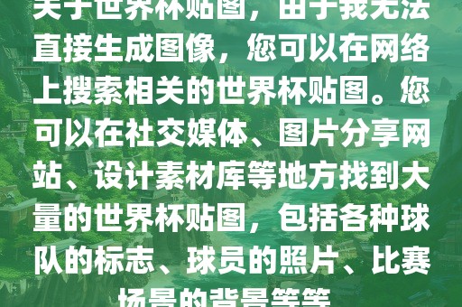 关于世界杯贴图，由于我无法直接生成图像，您可以在网络上搜索相关的世界杯贴图。您可以在社交媒体、图片分享网站、设计素材库等地方找到大量的世界杯贴图，包括各种球队的标志、球员的照片、比赛场景的背景等等。