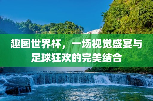 趣图世界杯，一场视觉盛宴与足球狂欢的完美结合