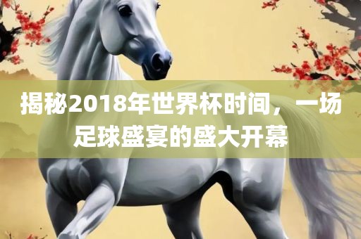 揭秘2018年世界杯时间，一场足球盛宴的盛大开幕