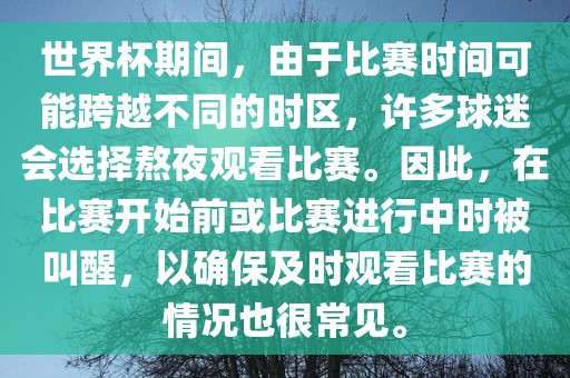 世界杯期间，由于比赛时间可能跨越不同的时区，许多球迷会选择熬夜观看比赛。因此，在比赛开始前或比赛进行中时被叫醒，以确保及时观看比赛的情况也很常见。