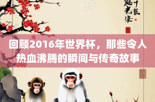 回顾2016年世界杯，那些令人热血沸腾的瞬间与传奇故事