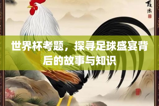 世界杯考题，探寻足球盛宴背后的故事与知识