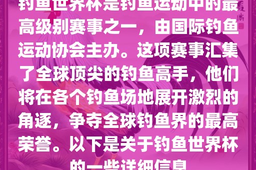 钓鱼世界杯是钓鱼运动中的最高级别赛事之一，由国际钓鱼运动协会主办。这项赛事汇集了全球顶尖的钓鱼高手，他们将在各个钓鱼场地展开激烈的角逐，争夺全球钓鱼界的最高荣誉。以下是关于钓鱼世界杯的一些详细信息