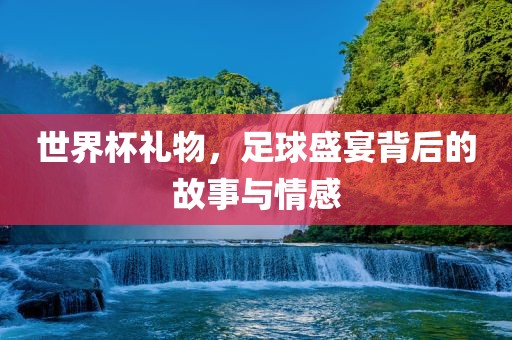 世界杯礼物，足球盛宴背后的故事与情感