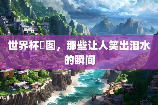 世界杯囧图，那些让人笑出泪水的瞬间