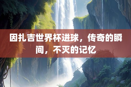 因扎吉世界杯进球，传奇的瞬间，不灭的记忆