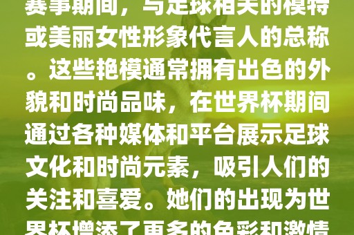 世界杯艳模是指在世界杯足球赛事期间，与足球相关的模特或美丽女性形象代言人的总称。这些艳模通常拥有出色的外貌和时尚品味，在世界杯期间通过各种媒体和平台展示足球文化和时尚元素，吸引人们的关注和喜爱。她们的出现为世界杯增添了更多的色彩和激情。
