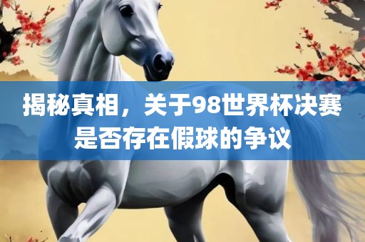 揭秘真相，关于98世界杯决赛是否存在假球的争议