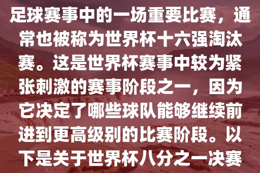 世界杯八分之一决赛是世界杯足球赛事中的一场重要比赛，通常也被称为世界杯十六强淘汰赛。这是世界杯赛事中较为紧张刺激的赛事阶段之一，因为它决定了哪些球队能够继续前进到更高级别的比赛阶段。以下是关于世界杯八分之一决赛的详细介绍