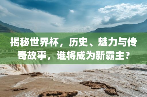 揭秘世界杯，历史、魅力与传奇故事，谁将成为新霸主？