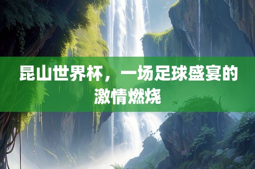 昆山世界杯，一场足球盛宴的激情燃烧