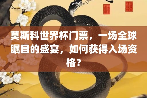 莫斯科世界杯门票，一场全球瞩目的盛宴，如何获得入场资格？