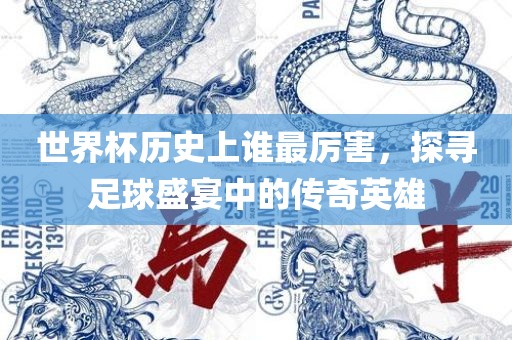 世界杯历史上谁最厉害，探寻足球盛宴中的传奇英雄