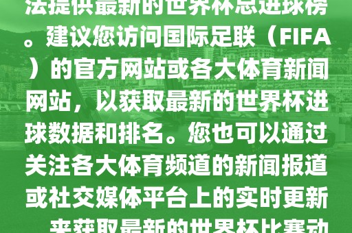 根据我所掌握的信息，暂时无法提供最新的世界杯总进球榜。建议您访问国际足联（FIFA）的官方网站或各大体育新闻网站，以获取最新的世界杯进球数据和排名。您也可以通过关注各大体育频道的新闻报道或社交媒体平台上的实时更新，来获取最新的世界杯比赛动态和进球信息。