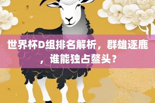 世界杯D组排名解析，群雄逐鹿，谁能独占鳌头？