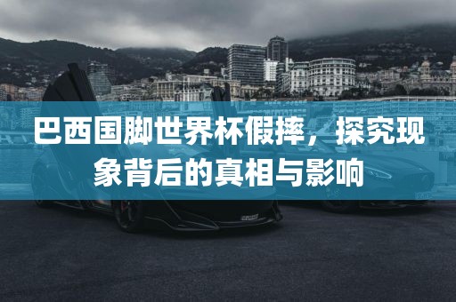 巴西国脚世界杯假摔，探究现象背后的真相与影响