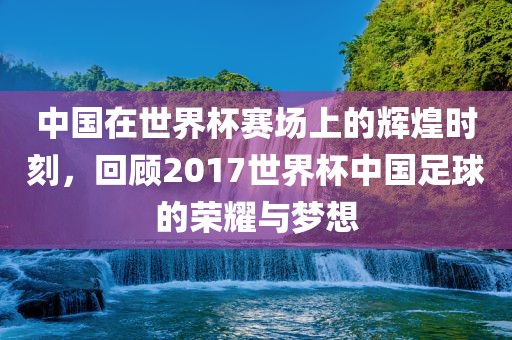 中国在世界杯赛场上的辉煌时刻，回顾2017世界杯中国足球的荣耀与梦想