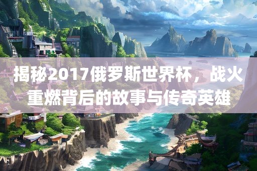 揭秘2017俄罗斯世界杯，战火重燃背后的故事与传奇英雄