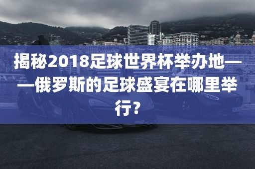 揭秘2018足球世界杯举办地——俄罗斯的足球盛宴在哪里举行？