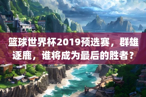 篮球世界杯2019预选赛，群雄逐鹿，谁将成为最后的胜者？