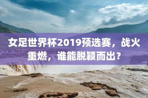 女足世界杯2019预选赛，战火重燃，谁能脱颖而出？