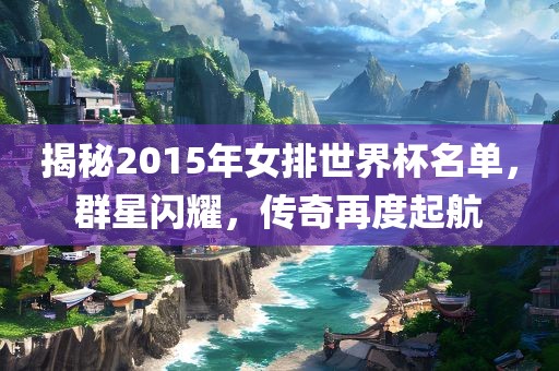 揭秘2015年女排世界杯名单，群星闪耀，传奇再度起航
