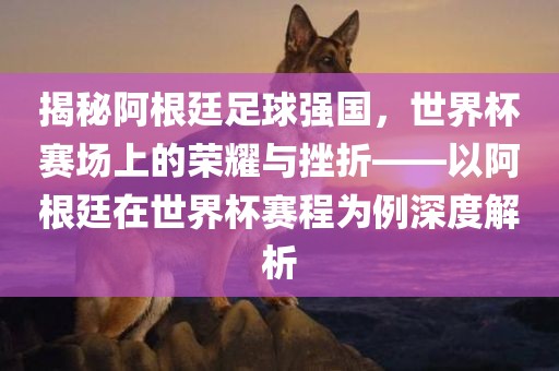 揭秘阿根廷足球强国，世界杯赛场上的荣耀与挫折——以阿根廷在世界杯赛程为例深度解析