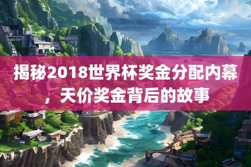 揭秘2018世界杯奖金分配内幕，天价奖金背后的故事
