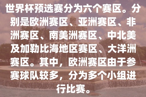 世界杯预选赛分为六个赛区。分别是欧洲赛区、亚洲赛区、非洲赛区、南美洲赛区、中北美及加勒比海地区赛区、大洋洲赛区。其中，欧洲赛区由于参赛球队较多，分为多个小组进行比赛。