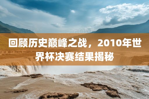 回顾历史巅峰之战，2010年世界杯决赛结果揭秘