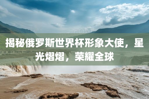 揭秘俄罗斯世界杯形象大使，星光熠熠，荣耀全球