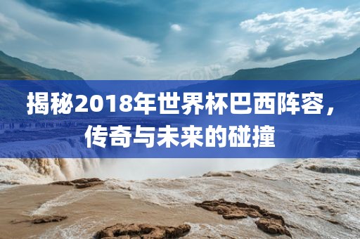 揭秘2018年世界杯巴西阵容，传奇与未来的碰撞