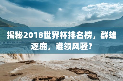 揭秘2018世界杯排名榜，群雄逐鹿，谁领风骚？