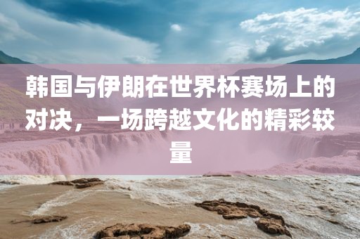 韩国与伊朗在世界杯赛场上的对决，一场跨越文化的精彩较量