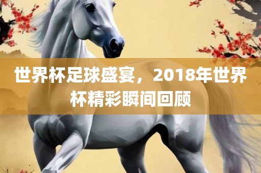 世界杯足球盛宴，2018年世界杯精彩瞬间回顾