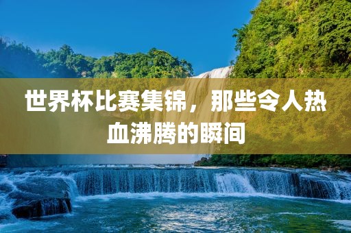 世界杯比赛集锦，那些令人热血沸腾的瞬间